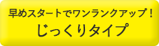 早めスタートでワンランクアップ！じっくりタイプ