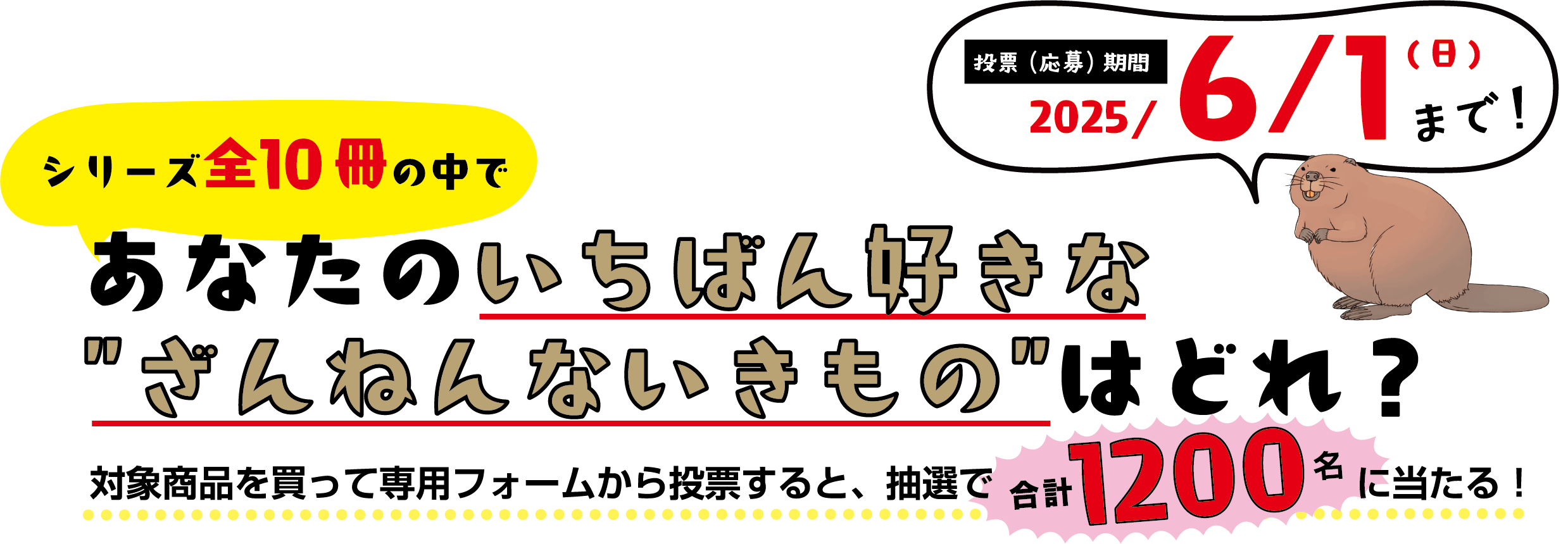 シリーズ全10冊の中であなたのいちばん好きなざんねんないきものはどれ？ 対象商品を買って専用フォームから投票すると、抽選で合計1200名に当たる！ 投票（応募）期間2025年6月1日 日曜日まで！